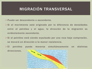 ➢ Puede ser descendente o ascendente.
➢ Si el movimiento está originado por la diferencia de densidades
entre el petróleo y el agua, la dirección de la migración es
evidentemente ascendente.
➢ Si el petróleo está siendo expulsado por una roca bajo compresión,
se moverá en dirección a la menor resistencia.
➢ El petróleo puede moverse simultáneamente en distintas
direcciones.
MIGRACIÓN TRANSVERSAL
 