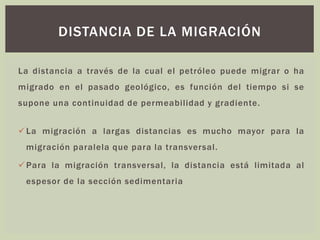 La distancia a través de la cual el petróleo puede migrar o ha
migrado en el pasado geológico, es función del tiempo si se
supone una continuidad de permeabilidad y gradiente.
✓La migración a largas distancias es mucho mayor para la
migración paralela que para la transversal.
✓Para la migración transversal, la distancia está limitada al
espesor de la sección sedimentaria
DISTANCIA DE LA MIGRACIÓN
 