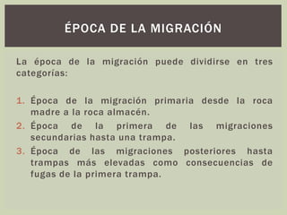La época de la migración puede dividirse en tres
categorías:
1. Época de la migración primaria desde la roca
madre a la roca almacén.
2. Época de la primera de las migraciones
secundarias hasta una trampa.
3. Época de las migraciones posteriores hasta
trampas más elevadas como consecuencias de
fugas de la primera trampa.
ÉPOCA DE LA MIGRACIÓN
 