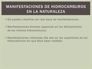 MANIFESTACIONES DE HIDROCARBUROS
EN LA NATURALEZA
 Se pueden clasificar por dos tipos de manifestaciones.
 Manifestaciones directas (aparición en los afloramientos
de los mismos hidrocarburos)
 Manifestaciones indirectas (Se dan en las superficies de los
hidrocarburos sin que ellos sean visibles)
 