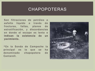 Son filtraciones de petróleo o
asfalto liquido a través de
fracturas, fallas, planos de
estratificación, y discordancias
en donde el escape es lento e
indican la existencia de un
yacimiento.
*En la Sonda de Campeche la
principal es la que se ha
denominado chapopotera de
Cantarell.
CHAPOPOTERAS
 