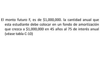 El monto futuro F, es de $1,000,000. la cantidad anual que
   esta estudiante debe colocar en un fondo de amortización
   que crezca a $1,000,000 en 45 años al 75 de interés anual
   (véase tabla C-10)
 