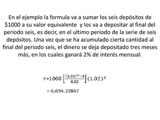 En el ejemplo la formula va a sumar los seis depósitos de
 $1000 a su valor equivalente y los va a depositar al final del
 periodo seis, es decir, en el ultimo periodo de la serie de seis
  depósitos. Una vez que se ha acumulado cierta cantidad al
final del periodo seis, el dinero se deja depositado tres meses
       más, en los cuales ganará 2% de interés mensual.
 