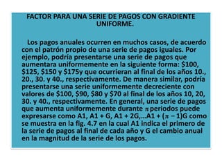 FACTOR PARA UNA SERIE DE PAGOS CON GRADIENTE
                   UNIFORME.

  Los pagos anuales ocurren en muchos casos, de acuerdo
con el patrón propio de una serie de pagos iguales. Por
ejemplo, podría presentarse una serie de pagos que
aumentara uniformemente en la siguiente forma: $100,
$125, $150 y $175y que ocurrieran al final de los años 10.,
20., 30. y 40., respectivamente. De manera similar, podría
presentarse una serie uniformemente decreciente con
valores de $100, $90, $80 y $70 al final de los años 10, 20,
30. y 40., respectivamente. En general, una serie de pagos
que aumenta uniformemente durante n periodos puede
expresarse como A1, A1 + G, A1 + 2G,…A1 + (n − 1)G como
se muestra en la fig. 4.7 en la cual A1 indica el primero de
la serie de pagos al final de cada año y G el cambio anual
en la magnitud de la serie de los pagos.
 