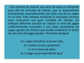 Una manera de evaluar una serie de estas es utilizando
para ello las formulas de interés, que se desarrollaron
previamente, separadamente con cada uno de los pagos
en la serie. Este método conducirá al resultado correcto
pero consumirá una gran cantidad de tiempo. Un
enfoque diferente consiste en reducir la serie de pagos
uniformemente crecientes a una serie equivalente de
pagos iguales de manera que pueda emplearse el factor
de una serie de pagos iguales. Permítase designar

         A1= pago al finalizar el primer año;
           G= cambio anual o gradiente;
                n= el numero de años;
         A= el pago anual equivalente igual.
 