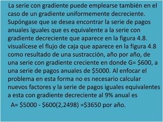La serie con gradiente puede emplearse también en el
caso de un gradiente uniformemente decreciente.
Supóngase que se desea encontrar la serie de pagos
anuales iguales que es equivalente a la serie con
gradiente decreciente que aparece en la figura 4.8.
visualícese el flujo de caja que aparece en la figura 4.8
como resultado de una sustracción, año por año, de
una serie con gradiente creciente en donde G= $600, a
una serie de pagos anuales de $5000. Al enfocar el
problema en esta forma no es necesario calcular
nuevos factores y la serie de pagos iguales equivalentes
a esta con gradiente decreciente al 9% anual es
 A= $5000 - $600(2,2498) =$3650 por año.
 