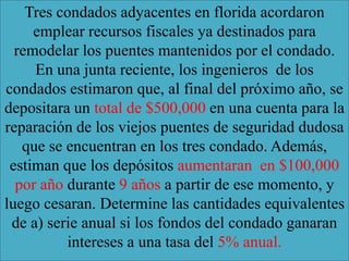 Tres condados adyacentes en florida acordaron
     emplear recursos fiscales ya destinados para
  remodelar los puentes mantenidos por el condado.
     En una junta reciente, los ingenieros de los
condados estimaron que, al final del próximo año, se
depositara un total de $500,000 en una cuenta para la
reparación de los viejos puentes de seguridad dudosa
   que se encuentran en los tres condado. Además,
 estiman que los depósitos aumentaran en $100,000
  por año durante 9 años a partir de ese momento, y
luego cesaran. Determine las cantidades equivalentes
 de a) serie anual si los fondos del condado ganaran
          intereses a una tasa del 5% anual.
 