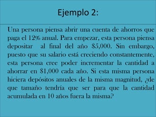 Ejemplo 2:
Una persona piensa abrir una cuenta de ahorros que
paga el 12% anual. Para empezar, esta persona piensa
depositar al final del año $5,000. Sin embargo,
puesto que su salario está creciendo constantemente,
esta persona cree poder incrementar la cantidad a
ahorrar en $1,000 cada año. Si esta misma persona
hiciera depósitos anuales de la misma magnitud, ¿de
que tamaño tendría que ser para que la cantidad
acumulada en 10 años fuera la misma?
 