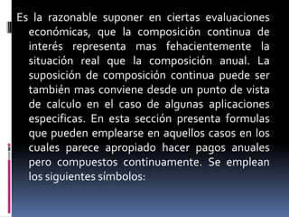 Es la razonable suponer en ciertas evaluaciones
  económicas, que la composición continua de
  interés representa mas fehacientemente la
  situación real que la composición anual. La
  suposición de composición continua puede ser
  también mas conviene desde un punto de vista
  de calculo en el caso de algunas aplicaciones
  especificas. En esta sección presenta formulas
  que pueden emplearse en aquellos casos en los
  cuales parece apropiado hacer pagos anuales
  pero compuestos continuamente. Se emplean
  los siguientes símbolos:
 
