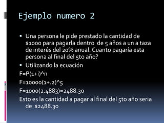 Ejemplo numero 2

 Una persona le pide prestado la cantidad de
  $1000 para pagarla dentro de 5 años a un a taza
  de interés del 20% anual. Cuanto pagaría esta
  persona al final del 5to año?
 Utilizando la ecuación
F=P(1+i)^n
F=10000(1+.2)^5
F=1000(2.4883)=2488.30
Esto es la cantidad a pagar al final del 5to año seria
  de $2488.30
 