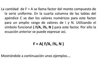 La cantidad de F = A se llama factor del monto compuesto de
  la serie uniforme. En la cuarta columna de las tablas del
  apéndice C se dan los valores numéricos para este factor
  para un amplio rango de valores de i y N. Utilizando el
  símbolo funcional ( F/A, i%, N ) para este factor. Por ello la
  ecuación anterior se puede expresar así.


                     F = A( F/A, i%, N )

Mostrándole a continuación unos ejemplos….
 
