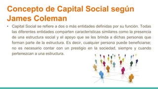 Concepto de Capital Social según
James Coleman
• Capital Social se refiere a dos o más entidades definidas por su función. Todas
las diferentes entidades comparten características similares como la presencia
de una estructura social y el apoyo que se les brinda a dichas personas que
forman parte de la estructura. Es decir, cualquier persona puede beneficiarse;
no es necesario contar con un prestigio en la sociedad, siempre y cuando
pertenezcan a una estructura.
 