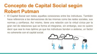 Concepto de Capital Social según
Robert Putman
• El Capital Social son todas aquellas conexiones entre los individuos. También
hace referencia a las derivaciones de las mismas como las redes sociales, sus
normas y confianza. Así mismo, tiene una relación con la virtud cívica por la
gran red de relaciones que se forma al integrarse, sin embargo, eso no quiere
decir que sea lo mas óptimo ya que los individuos tienden a aislarse, un factor
no coherente con el capital social.
 