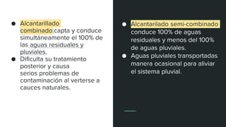 ● Alcantarillado
combinado:capta y conduce
simultáneamente el 100% de
las aguas residuales y
pluviales.
● Dificulta su tratamiento
posterior y causa
serios problemas de
contaminación al verterse a
cauces naturales.
● Alcantarilado semi-combinado
conduce 100% de aguas
residuales y menos del 100%
de aguas pluviales.
● Aguas pluviales transportadas
manera ocasional para aliviar
el sistema pluvial.
 