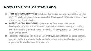 NORMATIVA DE ALCANTARILLADO
● NOM-002-SEMARNAT-1996 establece los límites máximos permisibles de los
parámetros de los contaminantes para las descargas de aguas residuales a los
sistemas de alcantarillado.
● NOM-001-CONAGUA-2011 Establece especificaciones mínimas de
desempeño para los productos que integran los sistemas de agua potable,
toma domiciliaria y alcantarillado sanitario, para asegurar la hermeticidad de
éstos a largo plazo.
● Todos los productos con los que se construyen los sistemas de agua potable,
toma domiciliaria y alcantarillado sanitario, deben estar certificados ante un
organismo de certificación de productos
 