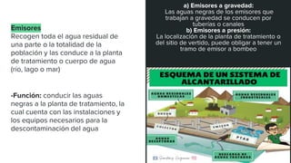 Emisores
Recogen toda el agua residual de
una parte o la totalidad de la
población y las conduce a la planta
de tratamiento o cuerpo de agua
(río, lago o mar)
-Función: conducir las aguas
negras a la planta de tratamiento, la
cual cuenta con las instalaciones y
los equipos necesarios para la
descontaminación del agua
a) Emisores a gravedad:
Las aguas negras de los emisores que
trabajan a gravedad se conducen por
tuberías o canales
b) Emisores a presión:
La localización de la planta de tratamiento o
del sitio de vertido, puede obligar a tener un
tramo de emisor a bombeo
 