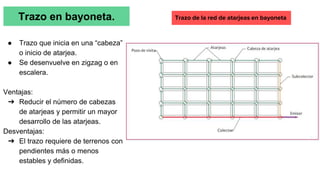 Trazo en bayoneta.
● Trazo que inicia en una “cabeza”
o inicio de atarjea.
● Se desenvuelve en zigzag o en
escalera.
Ventajas:
➔ Reducir el número de cabezas
de atarjeas y permitir un mayor
desarrollo de las atarjeas.
Desventajas:
➔ El trazo requiere de terrenos con
pendientes más o menos
estables y definidas.
Trazo de la red de atarjeas en bayoneta
 