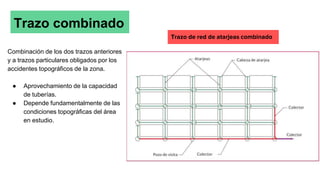 Trazo combinado
Combinación de los dos trazos anteriores
y a trazos particulares obligados por los
accidentes topográficos de la zona.
● Aprovechamiento de la capacidad
de tuberías.
● Depende fundamentalmente de las
condiciones topográficas del área
en estudio.
Trazo de red de atarjeas combinado
 