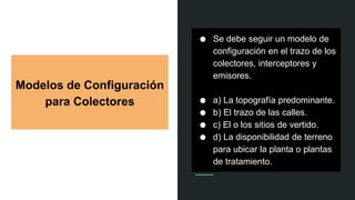 Modelos de Configuración
para Colectores
● Se debe seguir un modelo de
configuración en el trazo de los
colectores, interceptores y
emisores.
● a) La topografía predominante.
● b) El trazo de las calles.
● c) El o los sitios de vertido.
● d) La disponibilidad de terreno
para ubicar la planta o plantas
de tratamiento.
 
