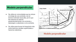 Modelo perpendicular
● Se utiliza en comunidades que se ubican
a lo largo de una corriente, con el
terreno inclinado hacia ella, por lo que
las tuberías se colocan
perpendicularmente a la corriente y
descargan a colectores o a la corriente.
● Se utiliza para buscar la trayectoria más
corta hacia los canales superficiales o
hacia los colectores.
 
