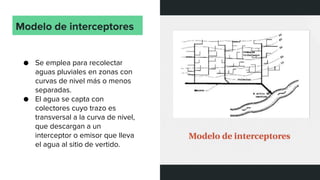Modelo de interceptores
● Se emplea para recolectar
aguas pluviales en zonas con
curvas de nivel más o menos
separadas.
● El agua se capta con
colectores cuyo trazo es
transversal a la curva de nivel,
que descargan a un
interceptor o emisor que lleva
el agua al sitio de vertido.
 