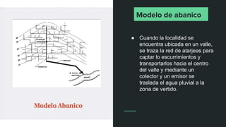 Modelo de abanico
● Cuando la localidad se
encuentra ubicada en un valle,
se traza la red de atarjeas para
captar lo escurrimientos y
transportarlos hacia el centro
del valle y mediante un
colector y un emisor se
traslada el agua pluvial a la
zona de vertido.
 
