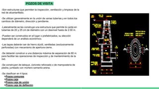 POZOS DE VISITA
-Son estructuras que permiten la inspección, ventilación y limpieza de la
red de alcantarillado.
-Se utilizan generalmente en la unión de varias tuberías y en todos los
cambios de diámetro, dirección y pendiente.
-Lateralmente se les construye una estructura que permite la caída en
tuberías de 20 y 25 cm de diámetro con un desnivel hasta de 2.00 m.
-Pueden ser construidos en el lugar o prefabricados, su elección
dependerá de un análisis económico.
-Las tapas deberán ser de hierro dúctil, ventiladas (exclusivamente
perforadas) con mecanismo de apertura-cierre.
-Se deberán construir a una distancia máxima de separación de 80 m
para facilitar las operaciones de inspección y de mantenimiento de la
red.
-Se construyen de tabique, concreto reforzado o de mampostería de
piedra, junteado con mortero cemento-arena.
-Se clasifican en 4 tipos:
>Pozos comunes
>Pozos caja
>Pozos caja de unión
>Pozos caja de deflexión
 