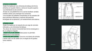 >POZOS COMUNES:
-Están formados por una chimenea de tabique de forma
cilíndrica en la parte inferior y cónica en la parte superior.
-La cimentación es de concreto.
-El piso es una plataforma en la cual se localizan canales
(medias cañas) que prolongan los conductos.
-Una escalera de peldaños empotrados en las paredes del
pozo permite el descenso y ascenso del personal
encargado de la operación y el mantenimiento del sistema.
>POZOS CAJA:
-Están formados por el conjunto de una caja de concreto
reforzado y una chimenea de tabique.
Se ubican de manera horizontal tiene forma rectangular o
de un polígono irregular
-POZO CAJA DE UNIÓN:Estos pozos no permiten
deflexiones en las tuberías.
-POZO DE DEFLEXIÓN: Concurre una tubería de entrada
y tienen sólo una de salida con un ángulo de 45 grados
como máximo.
-
 