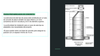 POZOS PREFABRICADOS DE CONCRETO:
-La estructura de este tipo de pozos está constituida por un tubo
de concreto de altura variable con tapa inferior y un cono
concéntrico de 0.6 m de altura y 0.6 m de diámetro superior.
-La profundidad de instalación para un pozo de este tipo es
adaptable a las necesidades del proyecto.
-El pozo quedar sobre una base de concreto para asegurar su
posición con un espesor mínimo de 10 cm.
 