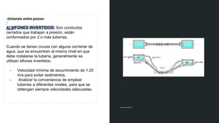 -Uniones entre pozos:
A) SIFONES INVERTIDOS: Son conductos
cerrados que trabajan a presión, están
conformados por 2 o más tuberías.
Cuando se tienen cruces con alguna corriente de
agua, que se encuentren al mismo nivel en que
debe instalarse la tubería, generalmente se
utilizan sifones invertidos.
- Velocidad mínima de escurrimiento de 1.20
m/s para evitar sedimentos.
- Analizar la conveniencia de emplear
tuberías a diferentes niveles, para que se
obtengan siempre velocidades adecuadas.
 