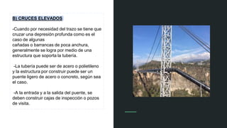 B) CRUCES ELEVADOS
-Cuando por necesidad del trazo se tiene que
cruzar una depresión profunda como es el
caso de algunas
cañadas o barrancas de poca anchura,
generalmente se logra por medio de una
estructura que soporta la tubería.
-La tubería puede ser de acero o polietileno
y la estructura por construir puede ser un
puente ligero de acero o concreto, según sea
el caso.
-A la entrada y a la salida del puente, se
deben construir cajas de inspección o pozos
de visita.
 