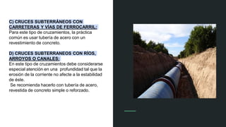 C) CRUCES SUBTERRÁNEOS CON
CARRETERAS Y VÍAS DE FERROCARRIL:
Para este tipo de cruzamientos, la práctica
común es usar tubería de acero con un
revestimiento de concreto.
D) CRUCES SUBTERRANEOS CON RÍOS,
ARROYOS O CANALES:
En este tipo de cruzamientos debe considerarse
especial atención en una profundidad tal que la
erosión de la corriente no afecte a la estabilidad
de éste.
Se recomienda hacerlo con tubería de acero,
revestida de concreto simple o reforzado.
 