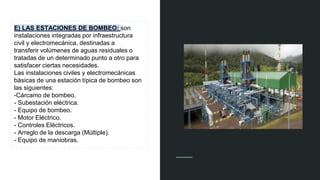 E) LAS ESTACIONES DE BOMBEO: son
instalaciones integradas por infraestructura
civil y electromecánica, destinadas a
transferir volúmenes de aguas residuales o
tratadas de un determinado punto a otro para
satisfacer ciertas necesidades.
Las instalaciones civiles y electromecánicas
básicas de una estación típica de bombeo son
las siguientes:
-Cárcamo de bombeo.
- Subestación eléctrica.
- Equipo de bombeo.
- Motor Eléctrico.
- Controles Eléctricos.
- Arreglo de la descarga (Múltiple).
- Equipo de maniobras.
 