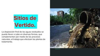 Sitios de
Vertido.
La disposición final de las aguas residuales se
puede llevar a cabo en diversas formas, que
complementan por medio de los procesos
naturales, el trabajo que efectúan las plantas de
tratamiento.
 