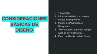 CONSIDERACIONES
BÁSICAS DE
DISEÑO
I. Topografía.
II. Información básica a obtener.
1. Planos Topográficos.
2. Planos de Pavimentos y
Banquetas.
3. Plano actualizado de la red (en
caso de ser necesario).
4. Plano de Uso Actual de Suelo.
 