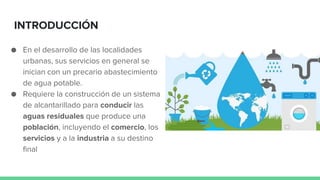 INTRODUCCIÓN
● En el desarrollo de las localidades
urbanas, sus servicios en general se
inician con un precario abastecimiento
de agua potable.
● Requiere la construcción de un sistema
de alcantarillado para conducir las
aguas residuales que produce una
población, incluyendo el comercio, los
servicios y a la industria a su destino
final
 