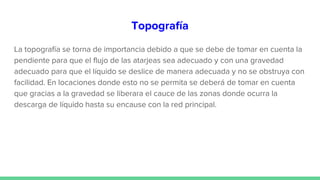 Topografía
La topografía se torna de importancia debido a que se debe de tomar en cuenta la
pendiente para que el flujo de las atarjeas sea adecuado y con una gravedad
adecuado para que el líquido se deslice de manera adecuada y no se obstruya con
facilidad. En locaciones donde esto no se permita se deberá de tomar en cuenta
que gracias a la gravedad se liberara el cauce de las zonas donde ocurra la
descarga de líquido hasta su encause con la red principal.
 