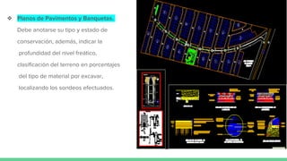 ❖ Planos de Pavimentos y Banquetas.
Debe anotarse su tipo y estado de
conservación, además, indicar la
profundidad del nivel freático,
clasificación del terreno en porcentajes
del tipo de material por excavar,
localizando los sondeos efectuados.
 