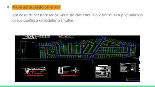 ❖ Plano actualizado de la red
(en caso de ser necesario). Debe de contener una visión nueva y actualizada
de los puntos a remodelar o ampliar .
 
