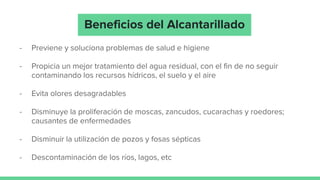 - Previene y soluciona problemas de salud e higiene
- Propicia un mejor tratamiento del agua residual, con el fin de no seguir
contaminando los recursos hídricos, el suelo y el aire
- Evita olores desagradables
- Disminuye la proliferación de moscas, zancudos, cucarachas y roedores;
causantes de enfermedades
- Disminuir la utilización de pozos y fosas sépticas
- Descontaminación de los ríos, lagos, etc
Beneficios del Alcantarillado
 