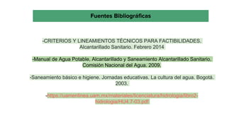 -CRITERIOS Y LINEAMIENTOS TÉCNICOS PARA FACTIBILIDADES.
Alcantarillado Sanitario. Febrero 2014
-Manual de Agua Potable, Alcantarillado y Saneamiento Alcantarillado Sanitario.
Comisión Nacional del Agua. 2009.
-Saneamiento básico e higiene. Jornadas educativas. La cultura del agua. Bogotá.
2003.
-https://uamenlinea.uam.mx/materiales/licenciatura/hidrologia/libro2-
hidrologia/HU4.7-03.pdf
Fuentes Bibliográficas
 
