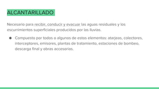 ALCANTARILLADO
Necesario para recibir, conducir y evacuar las aguas residuales y los
escurrimientos superficiales producidos por las lluvias.
● Compuesto por todos o algunos de estos elementos: atarjeas, colectores,
interceptores, emisores, plantas de tratamiento, estaciones de bombeo,
descarga final y obras accesorias.
 