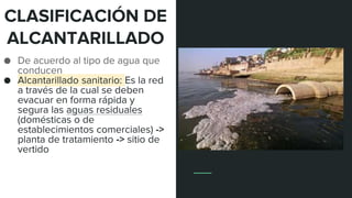 CLASIFICACIÓN DE
ALCANTARILLADO
● De acuerdo al tipo de agua que
conducen
● Alcantarillado sanitario: Es la red
a través de la cual se deben
evacuar en forma rápida y
segura las aguas residuales
(domésticas o de
establecimientos comerciales) ->
planta de tratamiento -> sitio de
vertido
 