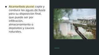● Alcantarillado pluvial: capta y
conduce las aguas de lluvia
para su disposición final,
que puede ser por
infiltración,
almacenamiento o
depósitos y cauces
naturales.
 