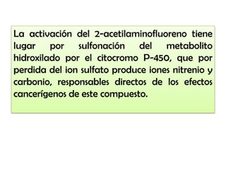 La activación del 2-acetilaminofluoreno tiene
lugar por sulfonación del metabolito
hidroxilado por el citocromo P-450, que por
perdida del ion sulfato produce iones nitrenio y
carbonio, responsables directos de los efectos
cancerígenos de este compuesto.
 