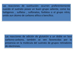 Las reacciones de sustitución: ocurren preferentemente
cuando el sustrato posee un buen grupo saliente, como los
halógenos , sulfatos , sulfonatos, fosfatos o el grupo nitro,
unido aun átomo de carbono alilico o bencílico.




  Las reacciones de adición de glutatión a un doble en lace
  carbono-carbono, también se ven favorecidas por la
  presencia en la molécula del sustrato de grupos retiradores
  de electrones.
 