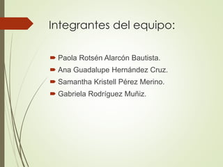 Integrantes del equipo:
 Paola Rotsén Alarcón Bautista.
 Ana Guadalupe Hernández Cruz.
 Samantha Kristell Pérez Merino.
 Gabriela Rodríguez Muñiz.
 