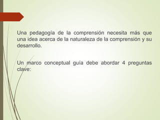 Una pedagogía de la comprensión necesita más que
una idea acerca de la naturaleza de la comprensión y su
desarrollo.
Un marco conceptual guía debe abordar 4 preguntas
clave:
 