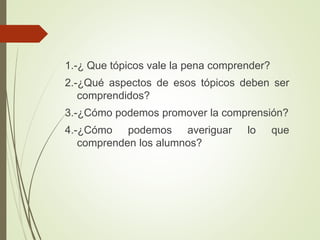 1.-¿ Que tópicos vale la pena comprender?
2.-¿Qué aspectos de esos tópicos deben ser
comprendidos?
3.-¿Cómo podemos promover la comprensión?
4.-¿Cómo podemos averiguar lo que
comprenden los alumnos?
 