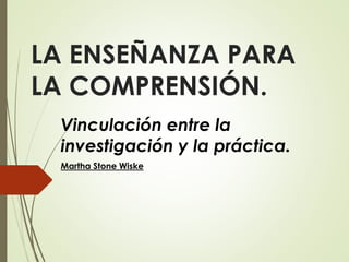 LA ENSEÑANZA PARA
LA COMPRENSIÓN.
Vinculación entre la
investigación y la práctica.
Martha Stone Wiske
 